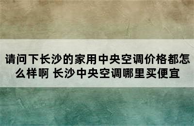 请问下长沙的家用中央空调价格都怎么样啊 长沙中央空调哪里买便宜